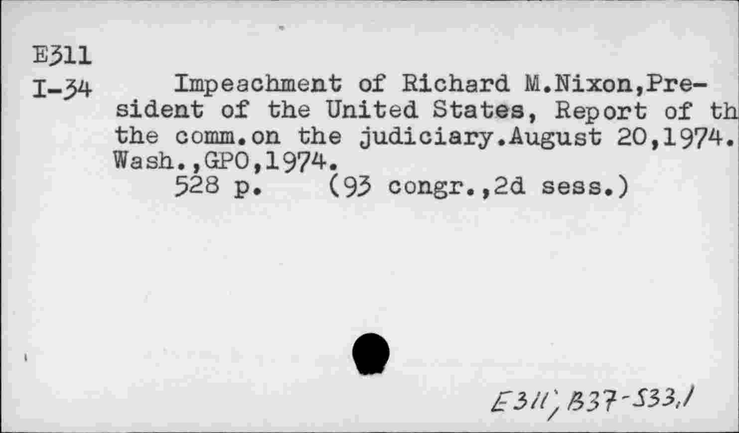 ﻿E311
Impeachment of Richard M.Nixon,President of the United States, Report of th the comm.on the judiciary.August 20,1974. Wash.,GP0,1974.
528 p. (93 congr.,2d sess.)
2^3//: £37'533,/